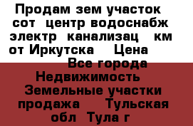 Продам зем.участок 12сот. центр.водоснабж. электр. канализац. 9км. от Иркутска  › Цена ­ 800 000 - Все города Недвижимость » Земельные участки продажа   . Тульская обл.,Тула г.